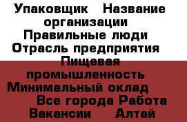 Упаковщик › Название организации ­ Правильные люди › Отрасль предприятия ­ Пищевая промышленность › Минимальный оклад ­ 16 000 - Все города Работа » Вакансии   . Алтай респ.